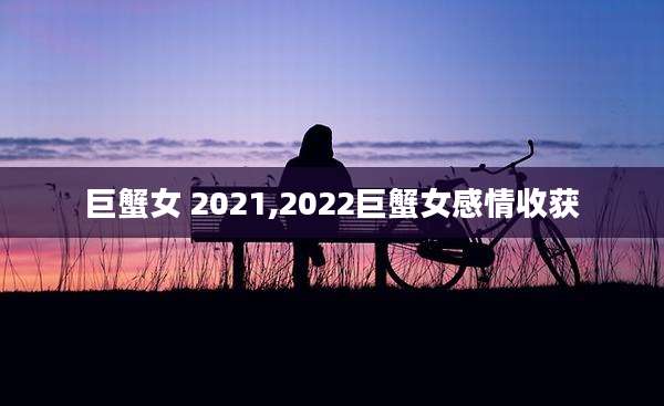 巨蟹女 2021,2022巨蟹女感情收获