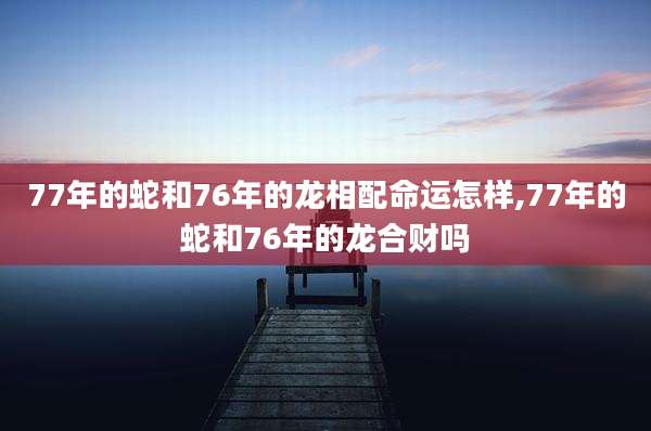 77年的蛇和76年的龙相配命运怎样,77年的蛇和76年的龙合财吗