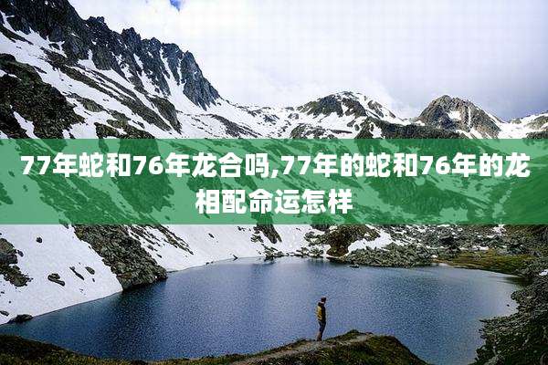77年蛇和76年龙合吗,77年的蛇和76年的龙相配命运怎样