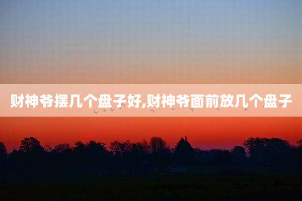 财神爷摆几个盘子好,财神爷面前放几个盘子