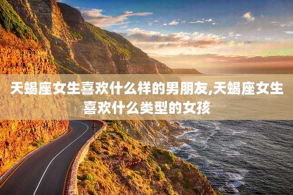 天蝎座女生喜欢什么样的男朋友,天蝎座女生喜欢什么类型的女孩