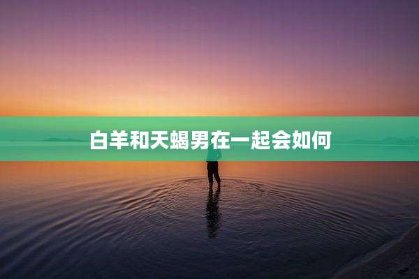 白羊和天蝎男在一起会如何