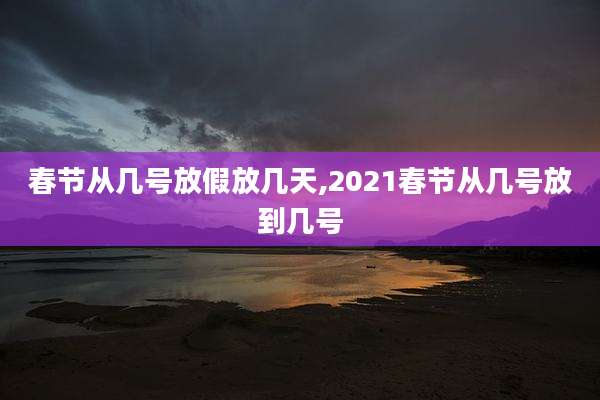 春节从几号放假放几天,2021春节从几号放到几号