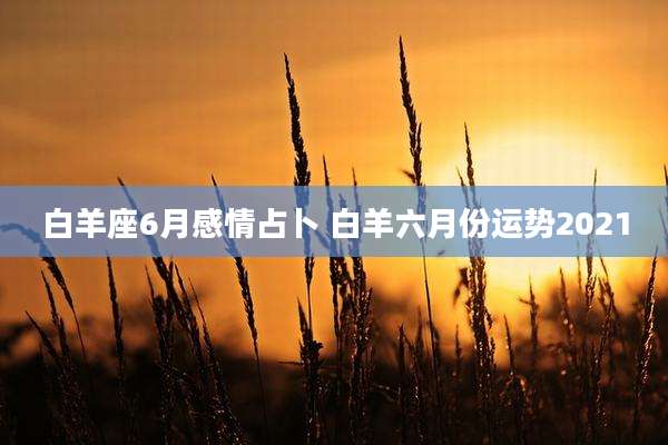 白羊座6月感情占卜 白羊六月份运势2021