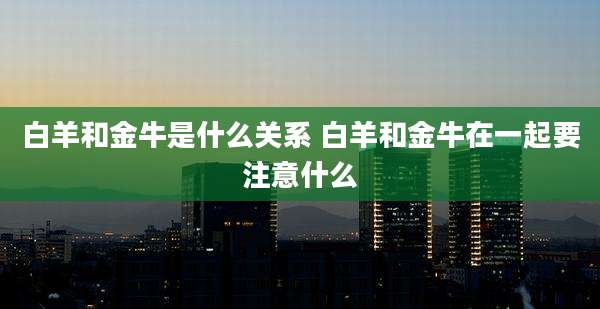 白羊和金牛是什么关系 白羊和金牛在一起要注意什么