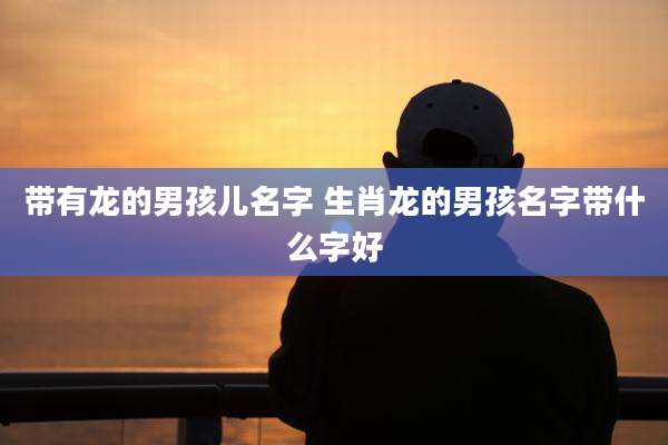 带有龙的男孩儿名字 生肖龙的男孩名字带什么字好