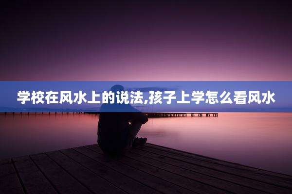 学校在风水上的说法,孩子上学怎么看风水