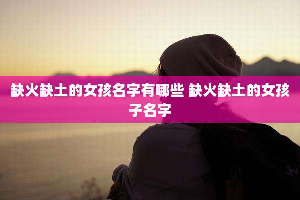 缺火缺土的女孩名字有哪些 缺火缺土的女孩子名字