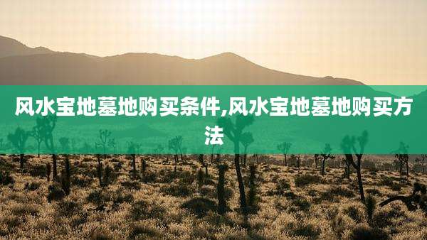 风水宝地墓地购买条件,风水宝地墓地购买方法