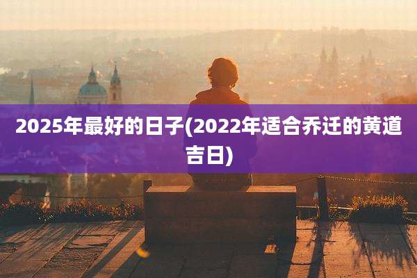 2025年最好的日子(2022年适合乔迁的黄道吉日)