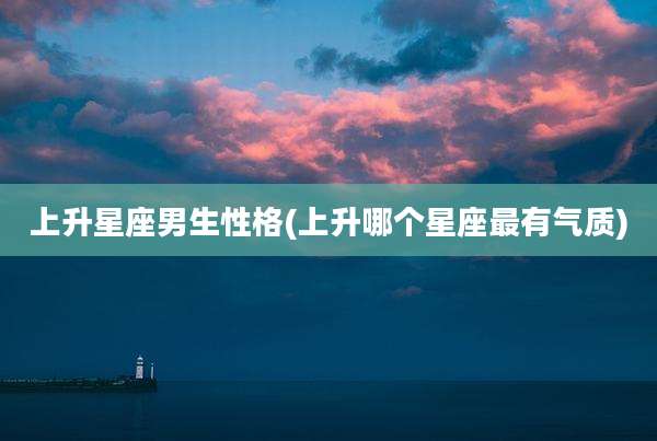 上升星座男生性格(上升哪个星座最有气质)