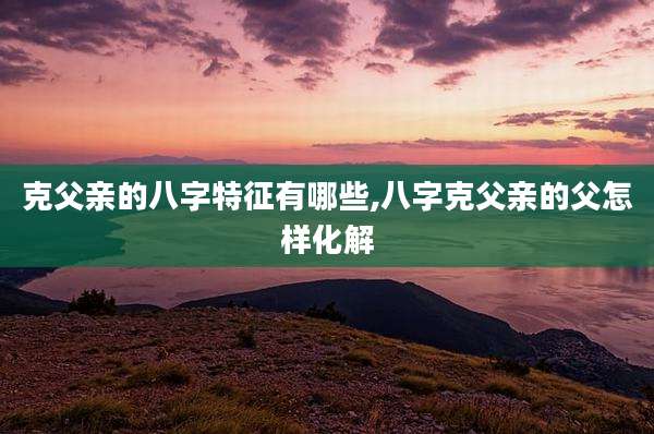 克父亲的八字特征有哪些,八字克父亲的父怎样化解