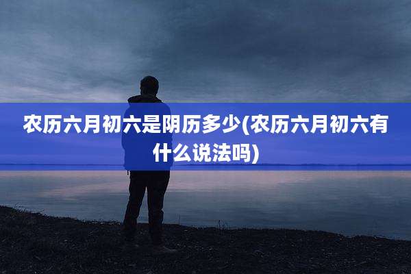 农历六月初六是阴历多少(农历六月初六有什么说法吗)