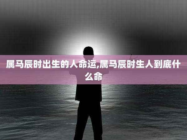 属马辰时出生的人命运,属马辰时生人到底什么命