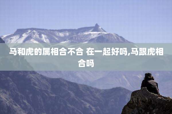 马和虎的属相合不合 在一起好吗,马跟虎相合吗