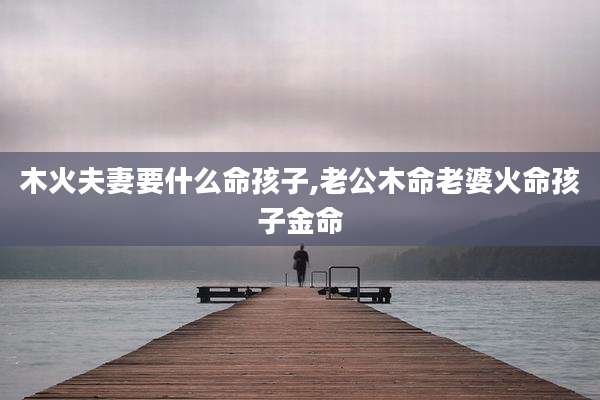 木火夫妻要什么命孩子,老公木命老婆火命孩子金命