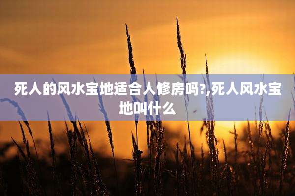 死人的风水宝地适合人修房吗?,死人风水宝地叫什么