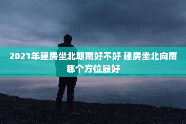2021年建房坐北朝南好不好 建房坐北向南哪个方位最好