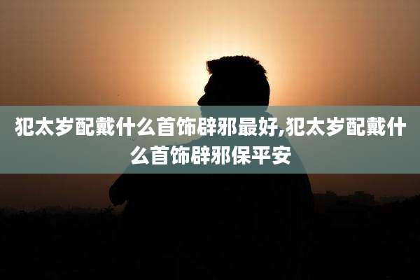 犯太岁配戴什么首饰辟邪最好,犯太岁配戴什么首饰辟邪保平安