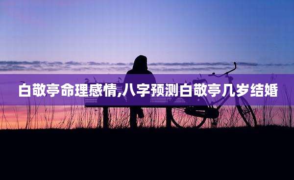 白敬亭命理感情,八字预测白敬亭几岁结婚