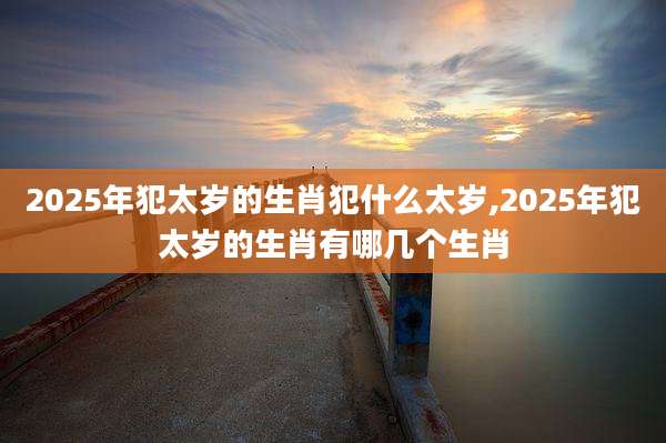2025年犯太岁的生肖犯什么太岁,2025年犯太岁的生肖有哪几个生肖