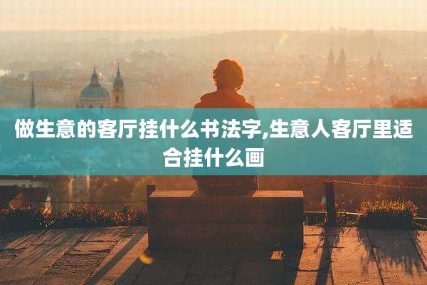 做生意的客厅挂什么书法字,生意人客厅里适合挂什么画