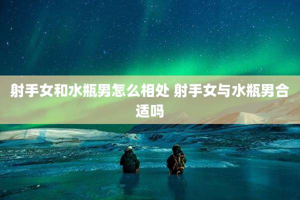 射手女和水瓶男怎么相处 射手女与水瓶男合适吗