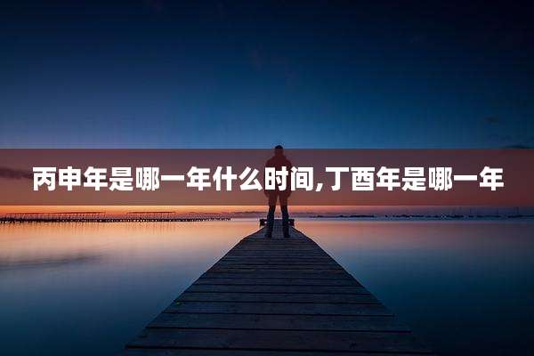 丙申年是哪一年什么时间,丁酉年是哪一年