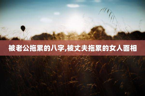 被老公拖累的八字,被丈夫拖累的女人面相