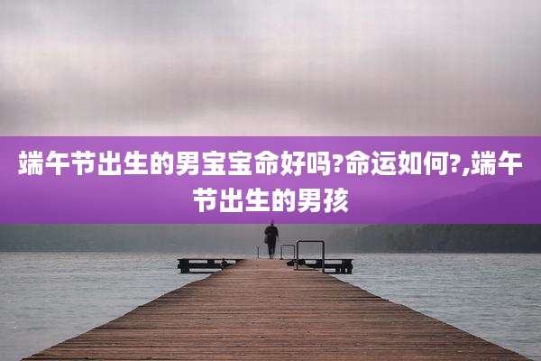 端午节出生的男宝宝命好吗?命运如何?,端午节出生的男孩
