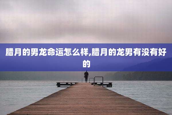 腊月的男龙命运怎么样,腊月的龙男有没有好的
