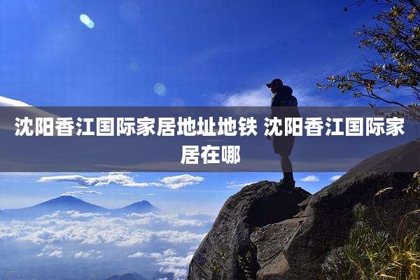 沈阳香江国际家居地址地铁 沈阳香江国际家居在哪