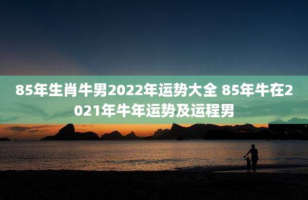 85年生肖牛男2022年运势大全 85年牛在2021年牛年运势及运程男