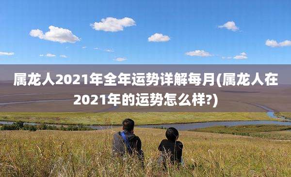 属龙人2021年全年运势详解每月(属龙人在2021年的运势怎么样?)