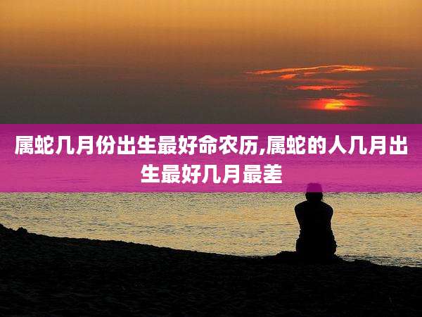 属蛇几月份出生最好命农历,属蛇的人几月出生最好几月最差