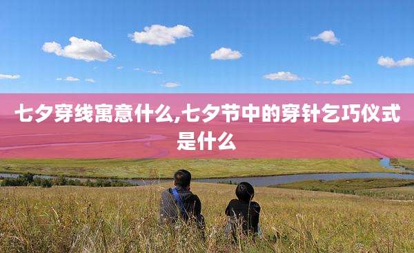 七夕穿线寓意什么,七夕节中的穿针乞巧仪式是什么