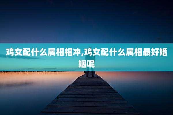 鸡女配什么属相相冲,鸡女配什么属相最好婚姻呢