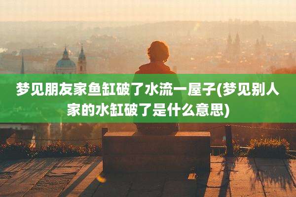 梦见朋友家鱼缸破了水流一屋子(梦见别人家的水缸破了是什么意思)