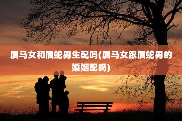属马女和属蛇男生配吗(属马女跟属蛇男的婚姻配吗)