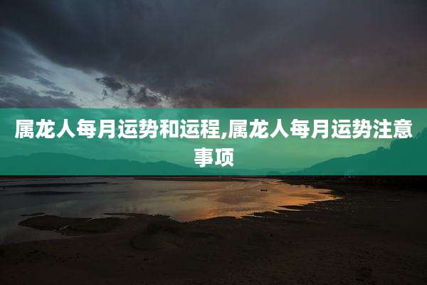 属龙人每月运势和运程,属龙人每月运势注意事项