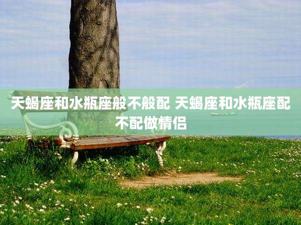 天蝎座和水瓶座般不般配 天蝎座和水瓶座配不配做情侣