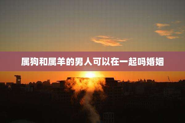属狗和属羊的男人可以在一起吗婚姻
