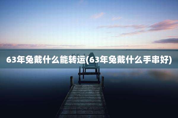 63年兔戴什么能转运(63年兔戴什么手串好)