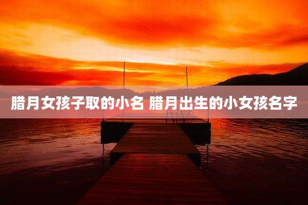 腊月女孩子取的小名 腊月出生的小女孩名字