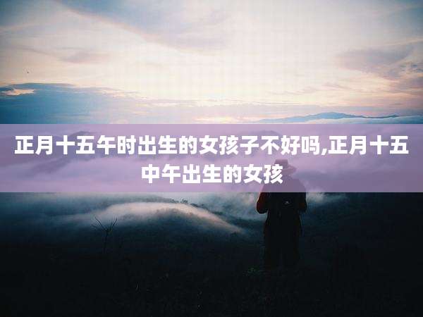 正月十五午时出生的女孩子不好吗,正月十五中午出生的女孩