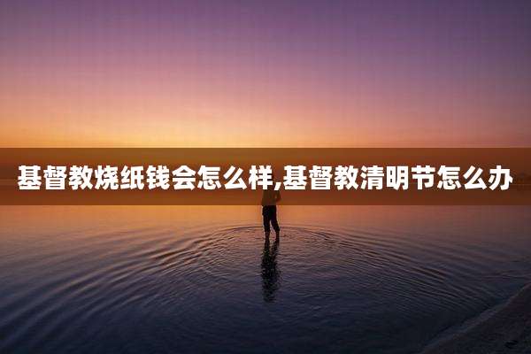 基督教烧纸钱会怎么样,基督教清明节怎么办