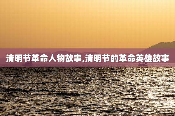 清明节革命人物故事,清明节的革命英雄故事