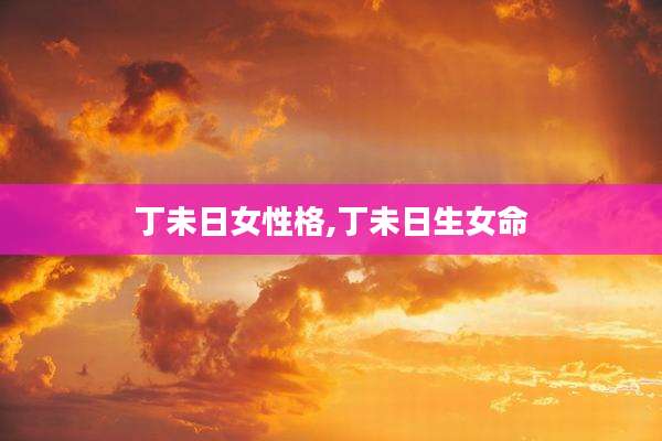 丁未日女性格,丁未日生女命