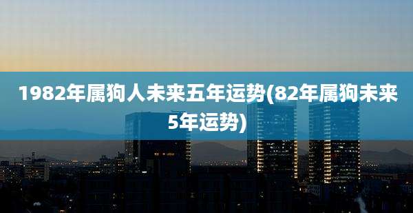 1982年属狗人未来五年运势(82年属狗未来5年运势)
