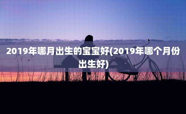2019年哪月出生的宝宝好(2019年哪个月份出生好)